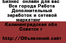 Бизнес- онлайн для вас! - Все города Работа » Дополнительный заработок и сетевой маркетинг   . Калининградская обл.,Советск г.